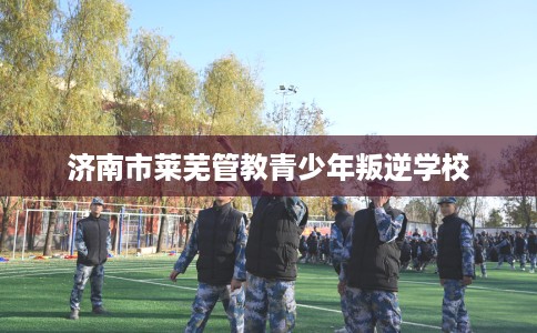 济南市莱芜管教青少年叛逆学校 济南市莱芜管教青少年叛逆学校