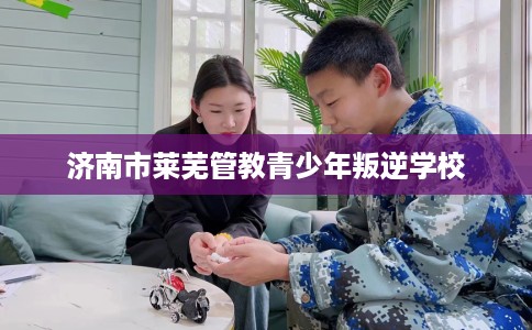 济南市莱芜管教青少年叛逆学校 济南市莱芜管教青少年叛逆学校