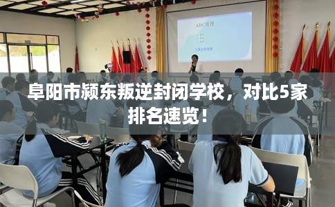 阜阳市颍东叛逆封闭学校,对比5家排名速览! 阜阳市颍东叛逆封闭学校,对比5家排名速览!
