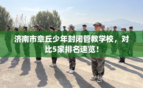 济南市章丘少年封闭管教学校,对比5家排名速览! 济南市章丘少年封闭管教学校,对比5家排名速览!
