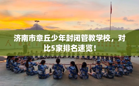 济南市章丘少年封闭管教学校,对比5家排名速览! 济南市章丘少年封闭管教学校,对比5家排名速览!