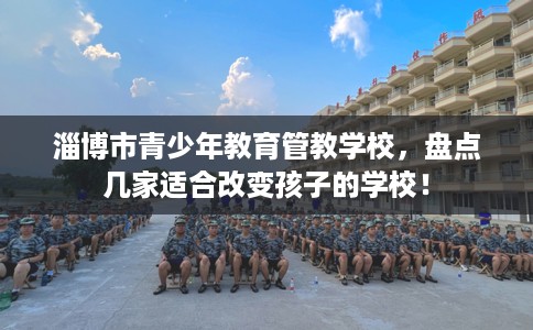 淄博市青少年教育管教学校,盘点几家适合改变孩子的学校! 淄博市青少年教育管教学校,盘点几家适合改变孩子的学校!