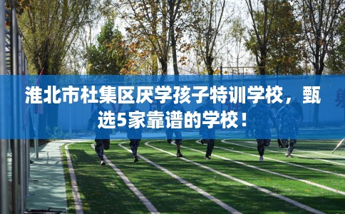 淮北市杜集区厌学孩子特训学校,甄选5家靠谱的学校! 淮北市杜集区厌学孩子特训学校,甄选5家靠谱的学校!
