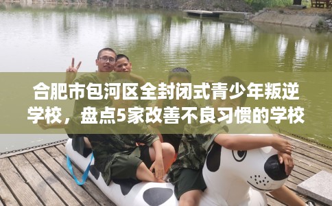 合肥市包河区全封闭式青少年叛逆学校,盘点5家改善不良习惯的学校! 合肥市包河区全封闭式青少年叛逆学校,盘点5家改善不良习惯的学校!