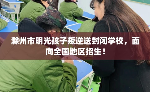 滁州市明光孩子叛逆送封闭学校,面向全国地区招生! 滁州市明光孩子叛逆送封闭学校,面向全国地区招生!