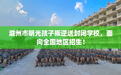 滁州市明光孩子叛逆送封闭学校,面向全国地区招生! 滁州市明光孩子叛逆送封闭学校,面向全国地区招生!