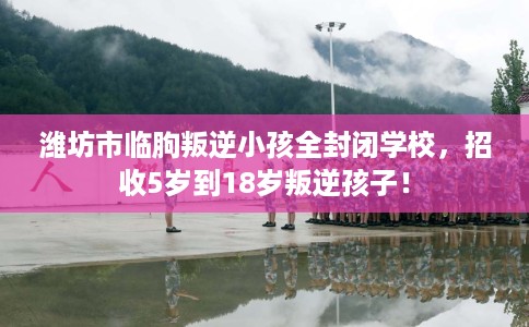 潍坊市临朐叛逆小孩全封闭学校,招收5岁到18岁叛逆孩子! 潍坊市临朐叛逆小孩全封闭学校,招收5岁到18岁叛逆孩子!