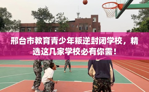 邢台市教育青少年叛逆封闭学校,精选这几家学校必有你需! 邢台市教育青少年叛逆封闭学校,精选这几家学校必有你需!