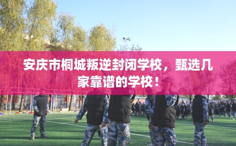 安庆市桐城叛逆封闭学校,甄选几家靠谱的学校! 安庆市桐城叛逆封闭学校,甄选几家靠谱的学校!