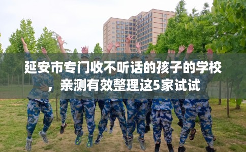 延安市专门收不听话的孩子的学校,亲测有效整理这5家试试 延安市专门收不听话的孩子的学校,亲测有效整理这5家试试