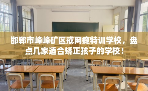 邯郸市峰峰矿区戒网瘾特训学校，盘点几家适合矫正孩子的学校！