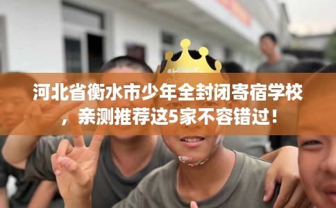 河北省衡水市少年全封闭寄宿学校,亲测推荐这5家不容错过! 河北省衡水市少年全封闭寄宿学校,亲测推荐这5家不容错过!