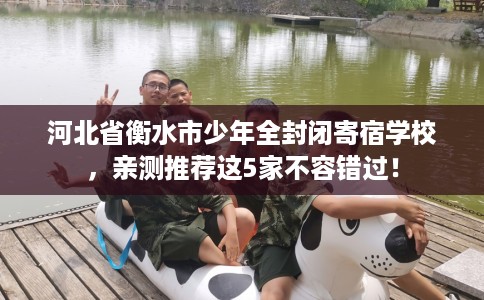 河北省衡水市少年全封闭寄宿学校,亲测推荐这5家不容错过! 河北省衡水市少年全封闭寄宿学校,亲测推荐这5家不容错过!