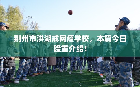 荆州市洪湖戒网瘾学校,本篇今日隆重介绍! 荆州市洪湖戒网瘾学校,本篇今日隆重介绍!