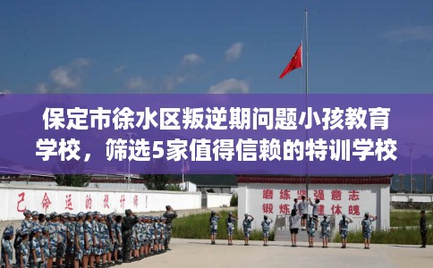 保定市徐水区叛逆期问题小孩教育学校,筛选5家值得信赖的特训学校! 保定市徐水区叛逆期问题小孩教育学校,筛选5家值得信赖的特训学校!