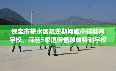 保定市徐水区叛逆期问题小孩教育学校,筛选5家值得信赖的特训学校! 保定市徐水区叛逆期问题小孩教育学校,筛选5家值得信赖的特训学校!