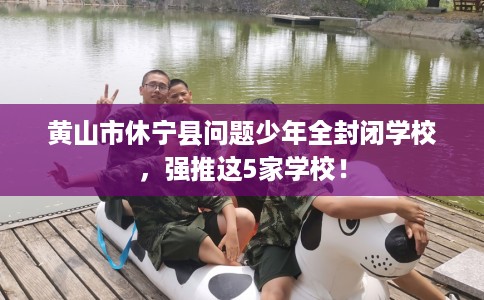 黄山市休宁县问题少年全封闭学校,强推这5家学校! 黄山市休宁县问题少年全封闭学校,强推这5家学校!