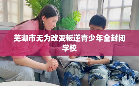 芜湖市无为改变叛逆青少年全封闭学校 芜湖市无为改变叛逆青少年全封闭学校