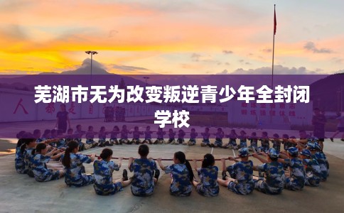 芜湖市无为改变叛逆青少年全封闭学校 芜湖市无为改变叛逆青少年全封闭学校