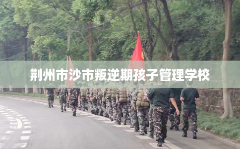 荆州市沙市叛逆期孩子管理学校 荆州市沙市叛逆期孩子管理学校