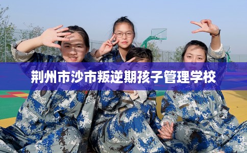 荆州市沙市叛逆期孩子管理学校 荆州市沙市叛逆期孩子管理学校