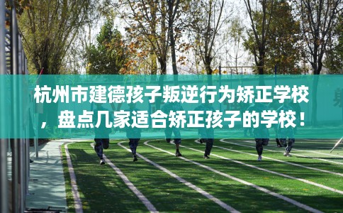 杭州市建德孩子叛逆行为矫正学校，盘点几家适合矫正孩子的学校！