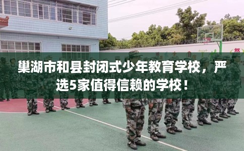巢湖市和县封闭式少年教育学校,严选5家值得信赖的学校! 巢湖市和县封闭式少年教育学校,严选5家值得信赖的学校!