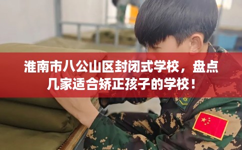 淮南市八公山区封闭式学校,盘点几家适合矫正孩子的学校! 淮南市八公山区封闭式学校,盘点几家适合矫正孩子的学校!