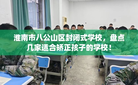 淮南市八公山区封闭式学校,盘点几家适合矫正孩子的学校! 淮南市八公山区封闭式学校,盘点几家适合矫正孩子的学校!