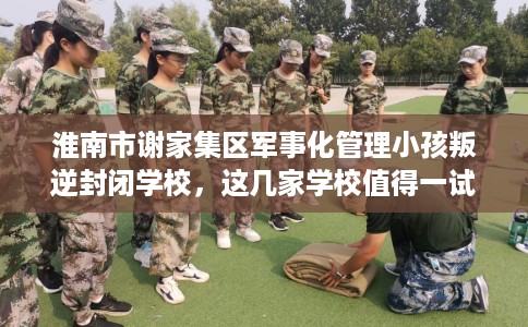 淮南市谢家集区军事化管理小孩叛逆封闭学校,这几家学校值得一试! 淮南市谢家集区军事化管理小孩叛逆封闭学校,这几家学校值得一试!