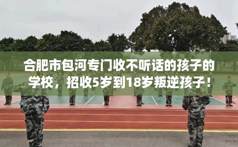 合肥市包河专门收不听话的孩子的学校，招收5岁到18岁叛逆孩子！