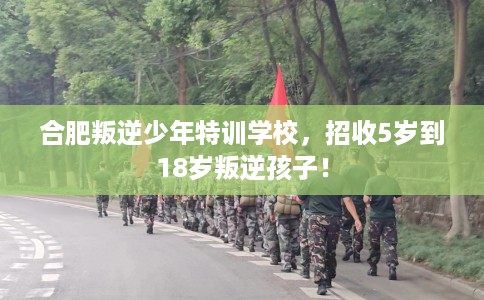 合肥叛逆少年特训学校，招收5岁到18岁叛逆孩子！