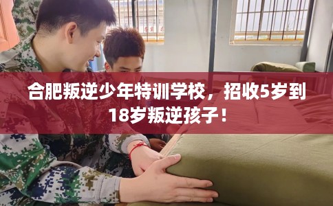 合肥叛逆少年特训学校，招收5岁到18岁叛逆孩子！