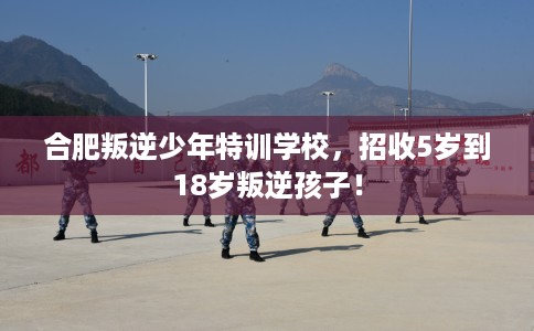 合肥叛逆少年特训学校，招收5岁到18岁叛逆孩子！