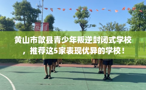 黄山市歙县青少年叛逆封闭式学校,推荐这5家表现优异的学校! 黄山市歙县青少年叛逆封闭式学校,推荐这5家表现优异的学校!