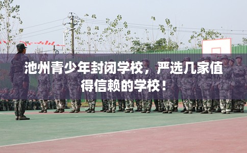 池州青少年封闭学校，严选几家值得信赖的学校！