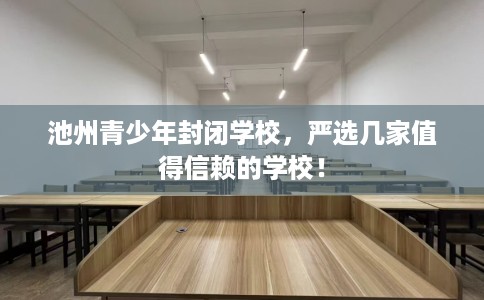 池州青少年封闭学校，严选几家值得信赖的学校！