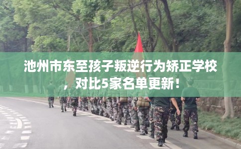 池州市东至孩子叛逆行为矫正学校，对比5家名单更新！