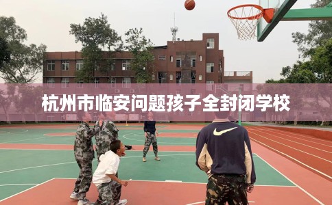 杭州市临安问题孩子全封闭学校