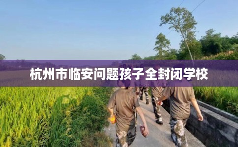 杭州市临安问题孩子全封闭学校