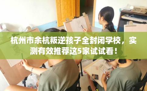 杭州市余杭叛逆孩子全封闭学校,实测有效推荐这5家试试看! 杭州市余杭叛逆孩子全封闭学校,实测有效推荐这5家试试看!