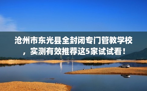 沧州市东光县全封闭专门管教学校,实测有效推荐这5家试试看! 沧州市东光县全封闭专门管教学校,实测有效推荐这5家试试看!