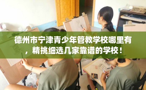 德州市宁津青少年管教学校哪里有，精挑细选几家靠谱的学校！