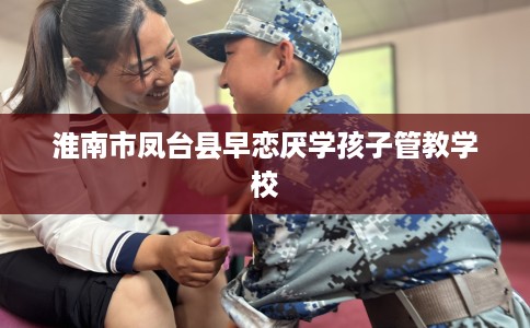 淮南市凤台县早恋厌学孩子管教学校