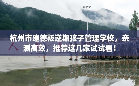 杭州市建德叛逆期孩子管理学校，亲测高效，推荐这几家试试看！