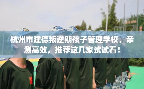 杭州市建德叛逆期孩子管理学校，亲测高效，推荐这几家试试看！