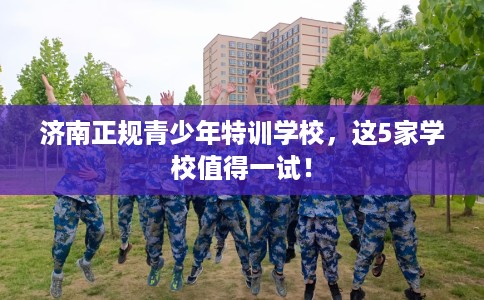 济南正规青少年特训学校，这5家学校值得一试！