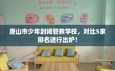 唐山市少年封闭管教学校，对比5家排名进行出炉！