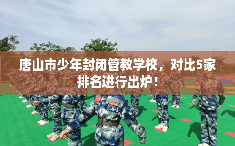 唐山市少年封闭管教学校，对比5家排名进行出炉！