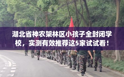 湖北省神农架林区小孩子全封闭学校，实测有效推荐这5家试试看！